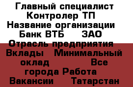 Главный специалист/Контролер ТП › Название организации ­ Банк ВТБ 24, ЗАО › Отрасль предприятия ­ Вклады › Минимальный оклад ­ 30 000 - Все города Работа » Вакансии   . Татарстан респ.